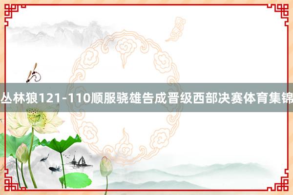 丛林狼121-110顺服骁雄告成晋级西部决赛体育集锦