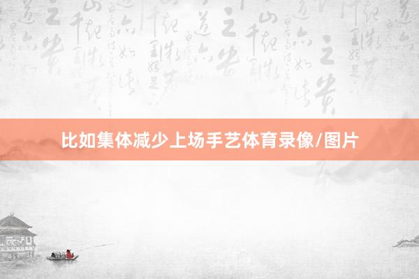 比如集体减少上场手艺体育录像/图片