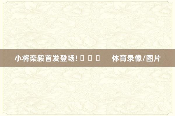 小将栾毅首发登场! ​​​    体育录像/图片