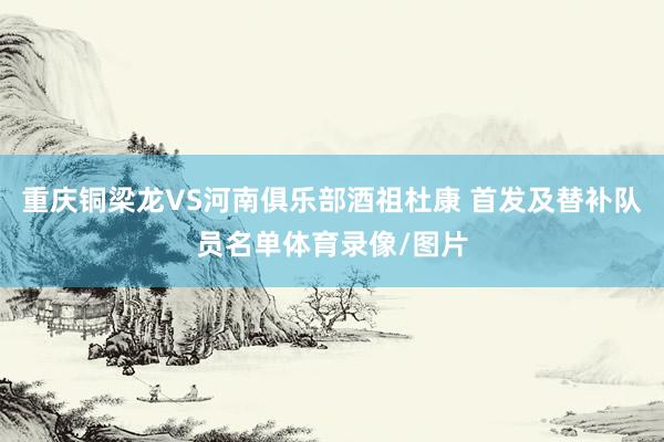 重庆铜梁龙VS河南俱乐部酒祖杜康 首发及替补队员名单体育录像/图片
