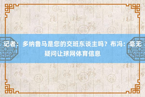 记者：多纳鲁马是您的交班东谈主吗？布冯：毫无疑问让球网体育信息