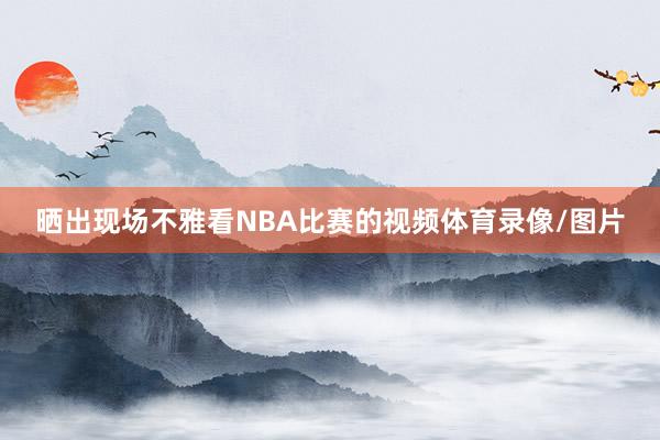 晒出现场不雅看NBA比赛的视频体育录像/图片