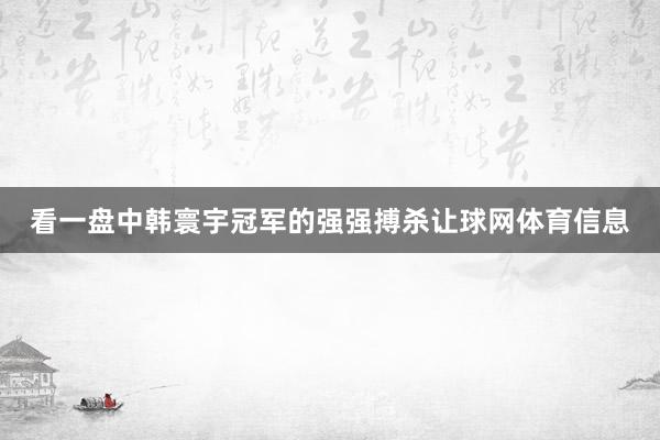 看一盘中韩寰宇冠军的强强搏杀让球网体育信息