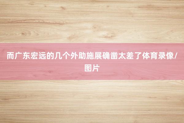 而广东宏远的几个外助施展确凿太差了体育录像/图片