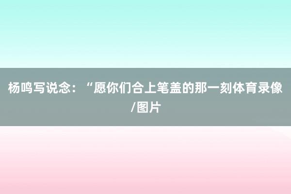杨鸣写说念:“愿你们合上笔盖的那一刻体育录像/图片