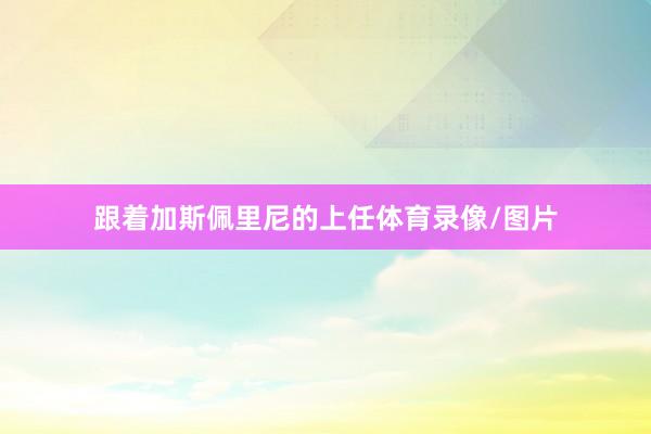 跟着加斯佩里尼的上任体育录像/图片