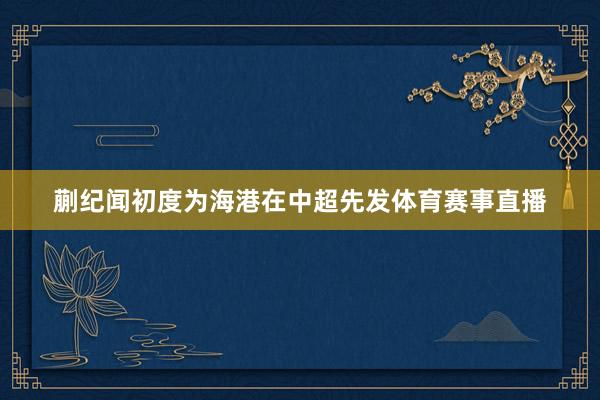 蒯纪闻初度为海港在中超先发体育赛事直播