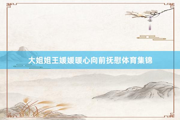 大姐姐王媛媛暖心向前抚慰体育集锦