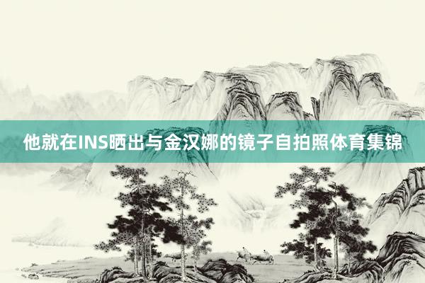 他就在INS晒出与金汉娜的镜子自拍照体育集锦