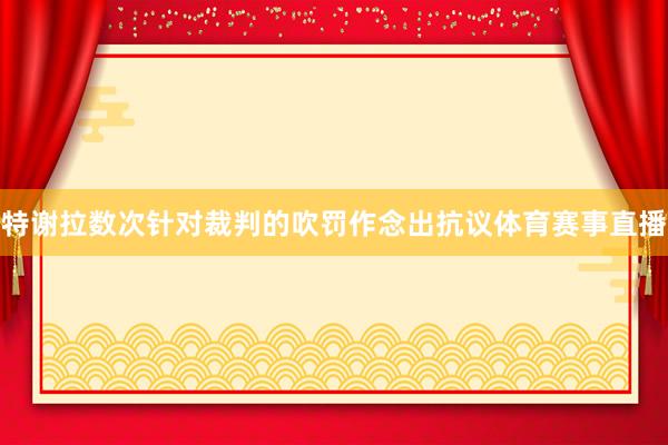 特谢拉数次针对裁判的吹罚作念出抗议体育赛事直播