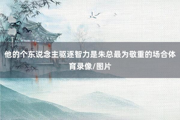 他的个东说念主驱逐智力是朱总最为敬重的场合体育录像/图片