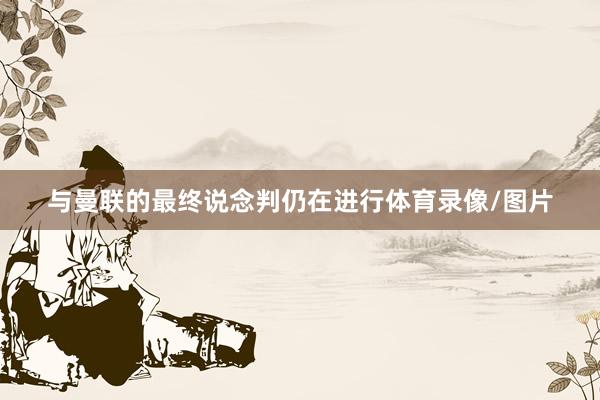 与曼联的最终说念判仍在进行体育录像/图片