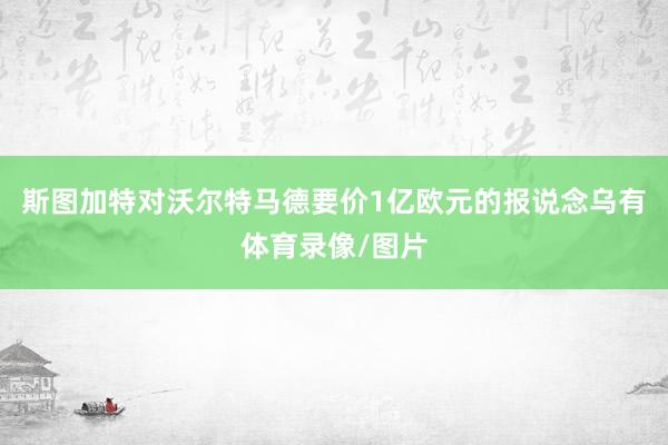 斯图加特对沃尔特马德要价1亿欧元的报说念乌有体育录像/图片