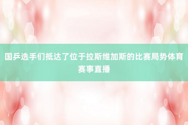 国乒选手们抵达了位于拉斯维加斯的比赛局势体育赛事直播