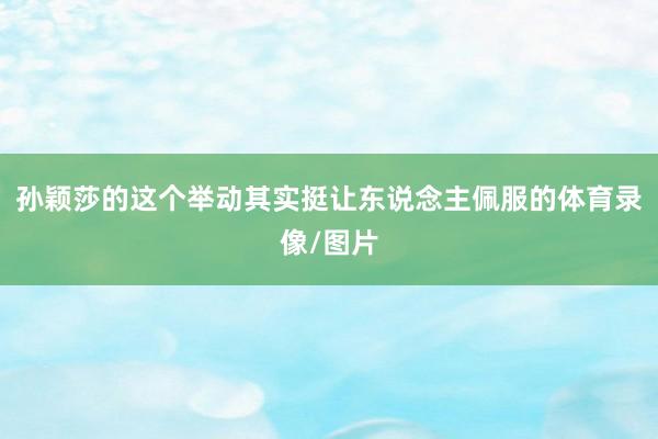 孙颖莎的这个举动其实挺让东说念主佩服的体育录像/图片