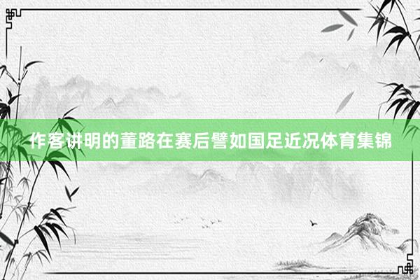 作客讲明的董路在赛后譬如国足近况体育集锦