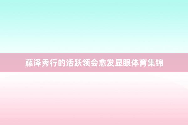 藤泽秀行的活跃领会愈发显眼体育集锦