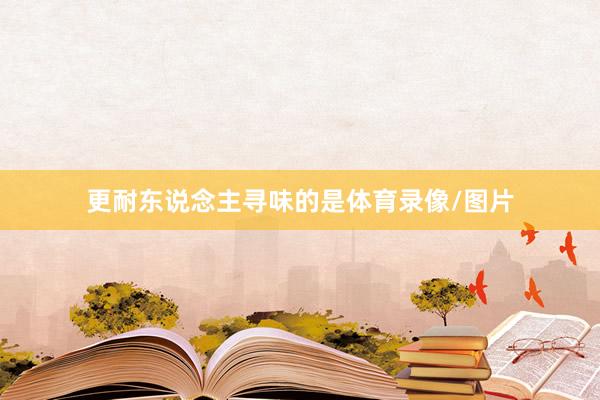 更耐东说念主寻味的是体育录像/图片