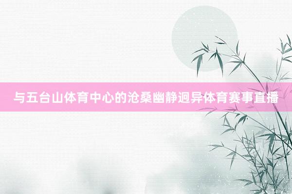 与五台山体育中心的沧桑幽静迥异体育赛事直播