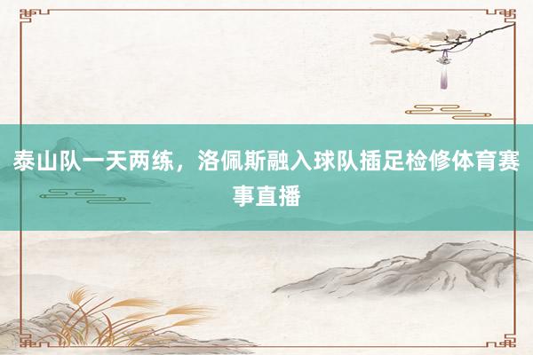 泰山队一天两练，洛佩斯融入球队插足检修体育赛事直播