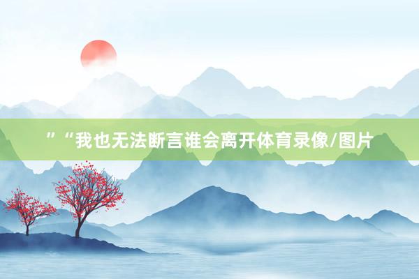 ”　　“我也无法断言谁会离开体育录像/图片