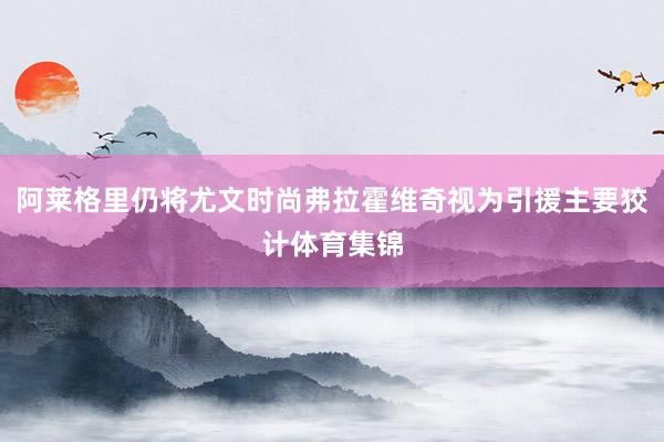 阿莱格里仍将尤文时尚弗拉霍维奇视为引援主要狡计体育集锦