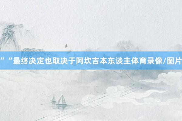”“最终决定也取决于阿坎吉本东谈主体育录像/图片