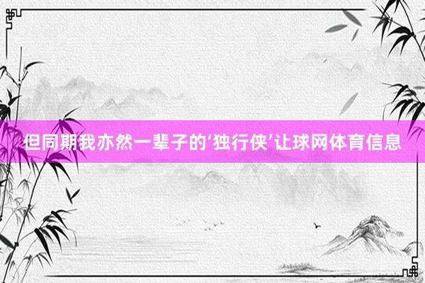 但同期我亦然一辈子的‘独行侠’让球网体育信息