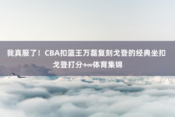 我真服了！CBA扣篮王万磊复刻戈登的经典坐扣 戈登打分+∞体育集锦