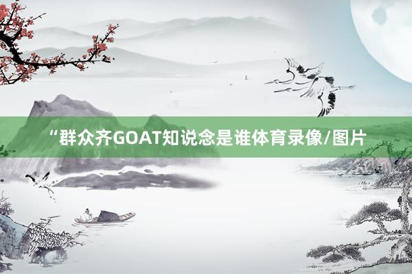 “群众齐GOAT知说念是谁体育录像/图片