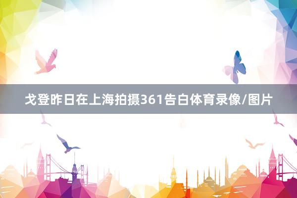 戈登昨日在上海拍摄361告白体育录像/图片