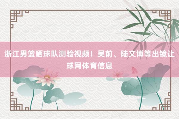 浙江男篮晒球队测验视频！吴前、陆文博等出镜让球网体育信息