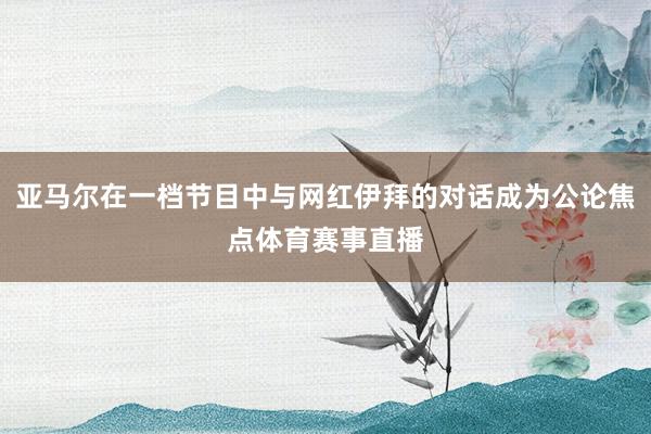 亚马尔在一档节目中与网红伊拜的对话成为公论焦点体育赛事直播