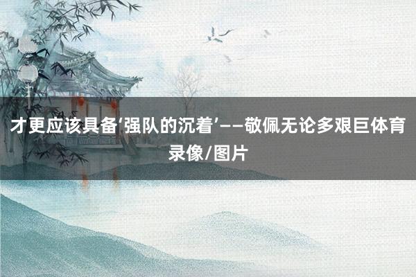 才更应该具备‘强队的沉着’——敬佩无论多艰巨体育录像/图片