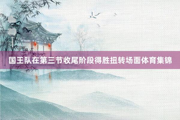 国王队在第三节收尾阶段得胜扭转场面体育集锦