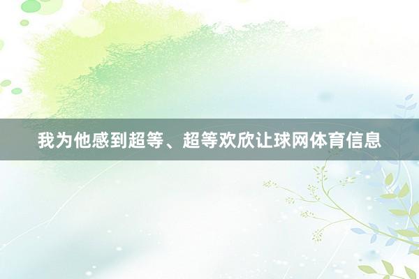 我为他感到超等、超等欢欣让球网体育信息