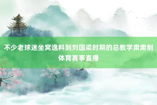 不少老球迷坐窝逸料到刘国梁时期的总教学肃肃制体育赛事直播