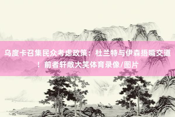 乌度卡召集民众考虑政策：杜兰特与伊森捂嘴交道！前者轩敞大笑体育录像/图片