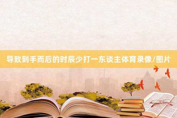 导致到手而后的时辰少打一东谈主体育录像/图片