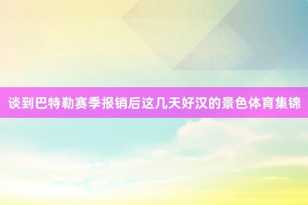 谈到巴特勒赛季报销后这几天好汉的景色体育集锦