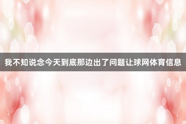 我不知说念今天到底那边出了问题让球网体育信息