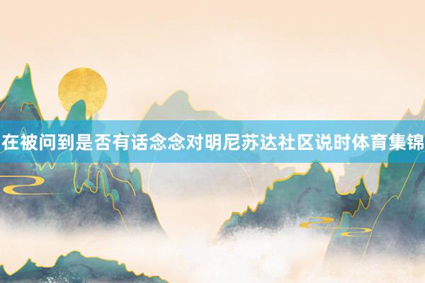 在被问到是否有话念念对明尼苏达社区说时体育集锦