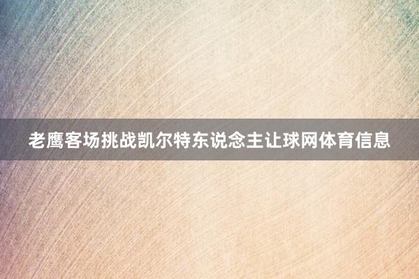 老鹰客场挑战凯尔特东说念主让球网体育信息