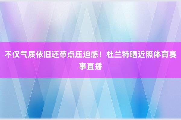 不仅气质依旧还带点压迫感！杜兰特晒近照体育赛事直播