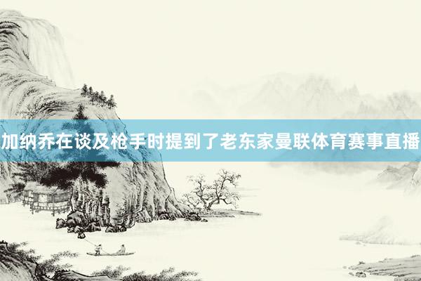 加纳乔在谈及枪手时提到了老东家曼联体育赛事直播