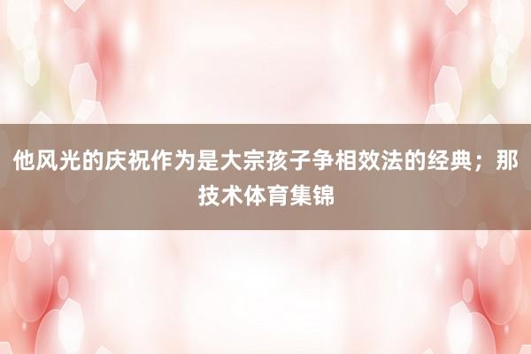他风光的庆祝作为是大宗孩子争相效法的经典；那技术体育集锦