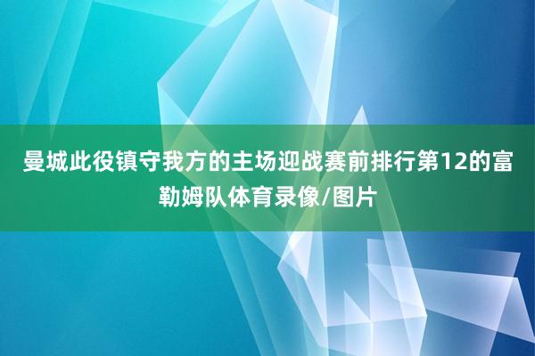 曼城此役镇守我方的主场迎战赛前排行第12的富勒姆队体育录像/图片