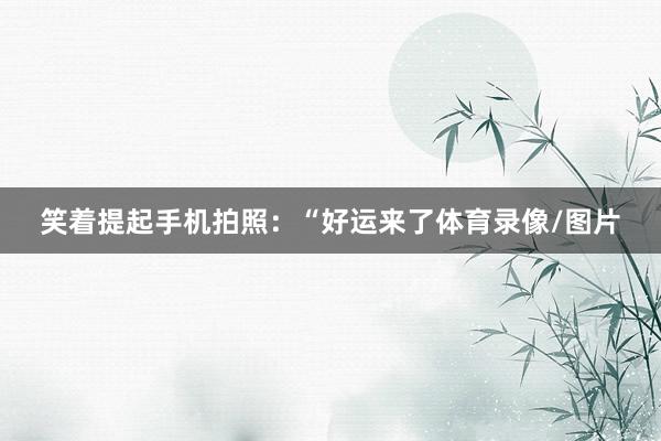 笑着提起手机拍照：“好运来了体育录像/图片