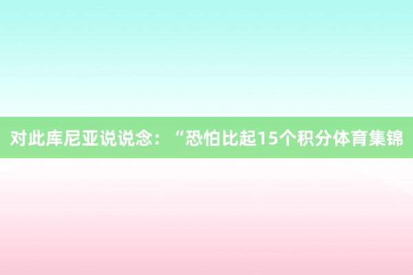对此库尼亚说说念：“恐怕比起15个积分体育集锦