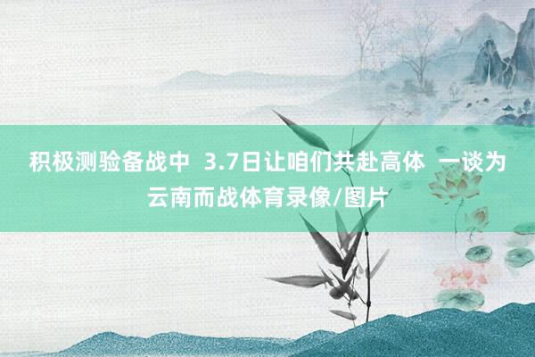 积极测验备战中  3.7日让咱们共赴高体  一谈为云南而战体育录像/图片